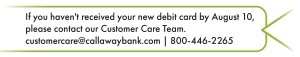 If you haven't received your new debit card by August 10, please contact our Customer Care Team. customercare@callawaybank.com | 800-446-2265